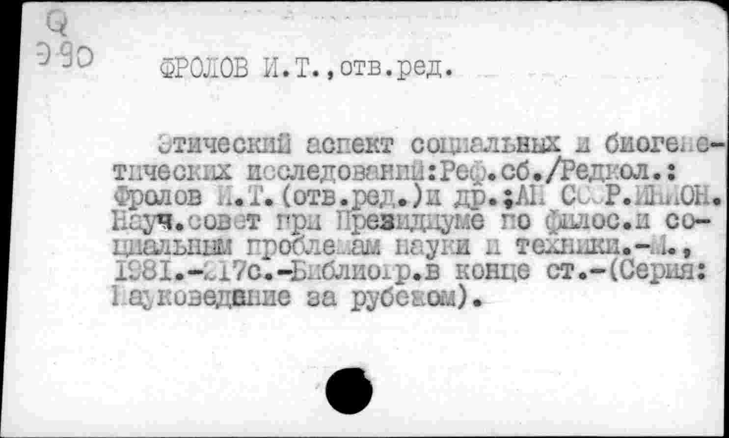 ﻿3
Э9о
ФРОЛОВ И.Т. »отв.ред.
Этический аспект социальных и биогенетических исследований:Рец.сб•/Редгол.: Фролов И.Т. (отв.ред.)и др.;ЛЕ С< Р.ШаОН* Науч.совет грд Президиуме по Силос.и со-ццаньнни проблемам пауки и техники.-.1., Ю81.-..17с.-Бдблиолр.в конце ст.-(Серия: I доведение за рубеном).